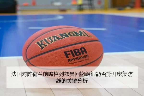法国对阵荷兰前瞻格列兹曼回撤组织能否撕开密集防线的关键分析