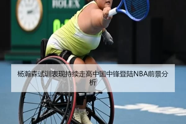 杨瀚森试训表现持续走高中国中锋登陆NBA前景分析